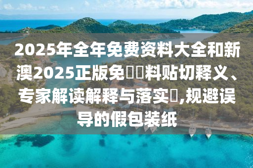 2025年全年免費資料大全和新澳2025正版免費資料貼切釋義、專家解讀解釋與落實?,規避誤導的假包裝紙